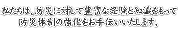 私たちは、防災に対して豊富な経験と知識をもって防災体制の強化をお手伝いいたします。